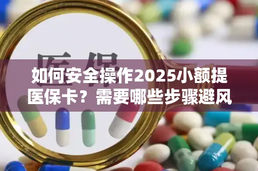 如何安全操作2025小额提医保卡？需要哪些步骤避风险？